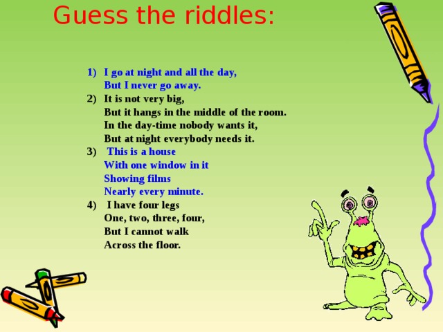 Guess the riddles:   I go at night and all the day,  But I never go away. It is not very big,  But it hangs in the middle of the room.  In the day-time nobody wants it,  But at night everybody needs it.  This is a house  With one window in it  Showing films  Nearly every minute.  I have four legs  One, two, three, four,  But I cannot walk  Across the floor. 