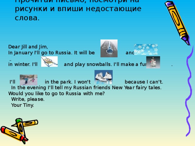Прочитай письмо, посмотри на рисунки и впиши недостающие слова. Dear Jill and Jim, In January I'll go to Russia. It will be and   in winter. I'll and play snowballs. I'll make a funny .  I'll in the park. I won't because I can't.  In the evening I'll tell my Russian friends New Year fairy tales. Would you like to go to Russia with me?  Write, please.  Your Tiny.  