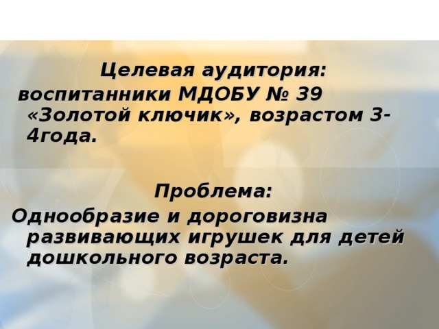    Целевая аудитория:  воспитанники МДОБУ № 39 «Золотой ключик», возрастом 3-4года.    Проблема: Однообразие и дороговизна развивающих игрушек для детей дошкольного возраста.  