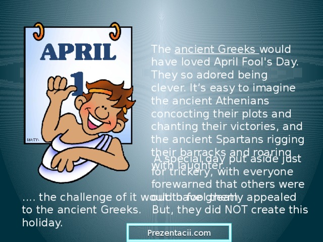 The ancient Greeks would have loved April Fool's Day. They so adored being clever. It’s easy to imagine the ancient Athenians concocting their plots and chanting their victories, and the ancient Spartans rigging their barracks and roaring with laughter.  A special day put aside just for trickery, with everyone forewarned that others were out to fool them .... the challenge of it would have greatly appealed to the ancient Greeks. But, they did NOT create this holiday. Prezentacii.com  