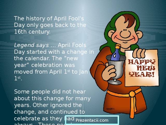 The history of April Fool's Day only goes back to the 16th century. Legend says … April Fools Day started with a change in the calendar. The “new year” celebration was moved from April 1 st to Jan 1 st . Some people did not hear about this change for many years. Other ignored the change, and continued to celebrate as they had always. These people were called “fools”. . Prezentacii.com  