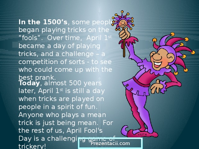 In the 1500’s , some people began playing tricks on the “fools”. Over time, April 1 st became a day of playing tricks, and a challenge – a competition of sorts - to see who could come up with the best prank. Today , almost 500 years later, April 1 st is still a day when tricks are played on people in a spirit of fun. Anyone who plays a mean trick is just being mean. For the rest of us, April Fool's Day is a challenging game of trickery! Prezentacii.com  