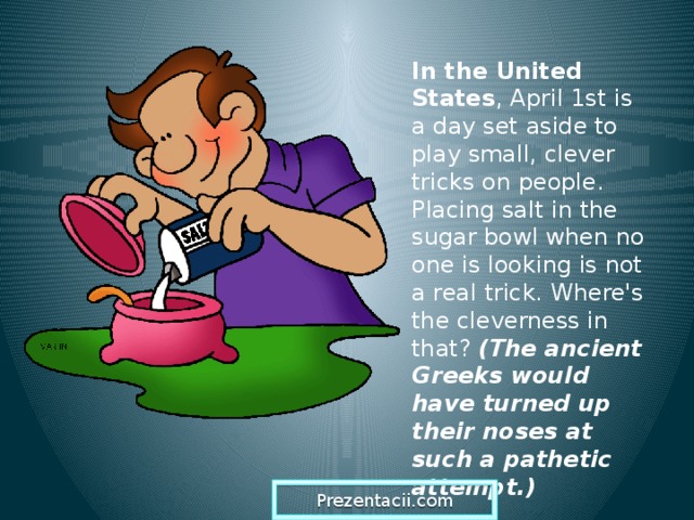 In the United States , April 1st is a day set aside to play small, clever tricks on people. Placing salt in the sugar bowl when no one is looking is not a real trick. Where's the cleverness in that? (The ancient Greeks would have turned up their noses at such a pathetic attempt.)  Prezentacii.com  