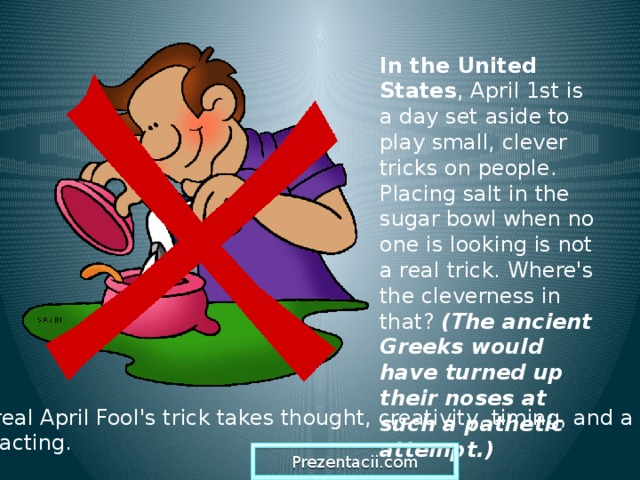 In the United States , April 1st is a day set aside to play small, clever tricks on people. Placing salt in the sugar bowl when no one is looking is not a real trick. Where's the cleverness in that? (The ancient Greeks would have turned up their noses at such a pathetic attempt.)  A real April Fool's trick takes thought, creativity, timing, and a bit of acting. Prezentacii.com  