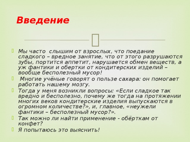 Введение Мы часто слышим от взрослых, что поедание сладкого – вредное занятие, что от этого разрушаются зубы, портится аппетит, нарушается обмен веществ, а уж фантики и обертки от кондитерских изделий – вообще бесполезный мусор!  Многие учёные говорят о пользе сахара: он помогает работать нашему мозгу. Тогда у меня возникли вопросы: «Если сладкое так вредно и бесполезно, почему же тогда на протяжении многих веков кондитерские изделия выпускаются в огромном количестве?», и, главное, «неужели фантики – бесполезный мусор?». Так можно ли найти применение - обёрткам от конфет? Я попытаюсь это выяснить!    