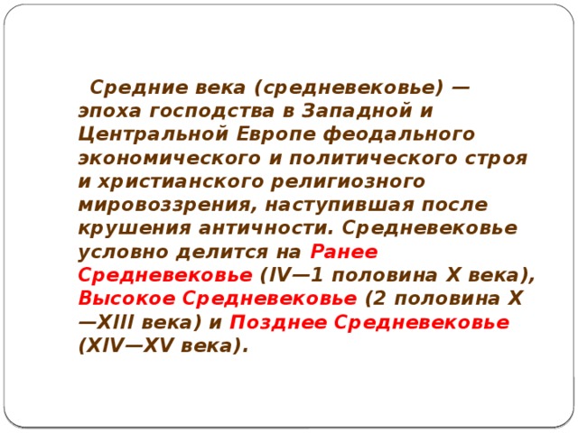  Средние века (средневековье) — эпоха господства в Западной и Центральной Европе феодального экономического и политического строя и христианского религиозного мировоззрения, наступившая после крушения античности. Средневековье условно делится на Ранее Средневековье (IV—1 половина X века), Высокое Средневековье (2 половина X—XIII века) и Позднее Средневековье (XIV—XV века).  