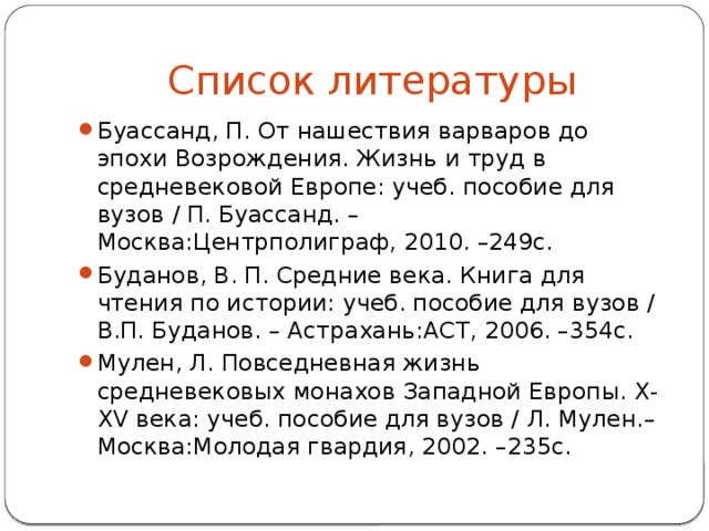 Список литературы Буассанд, П. От нашествия варваров до эпохи Возрождения. Жизнь и труд в средневековой Европе: учеб. пособие для вузов / П. Буассанд. – Москва:Центрполиграф, 2010. –249с. Буданов, В. П. Средние века. Книга для чтения по истории: учеб. пособие для вузов / В.П. Буданов. – Астрахань:АСТ, 2006. –354с. Мулен, Л. Повседневная жизнь средневековых монахов Западной Европы. X-XV века: учеб. пособие для вузов / Л. Мулен.– Москва:Молодая гвардия, 2002. –235с.   