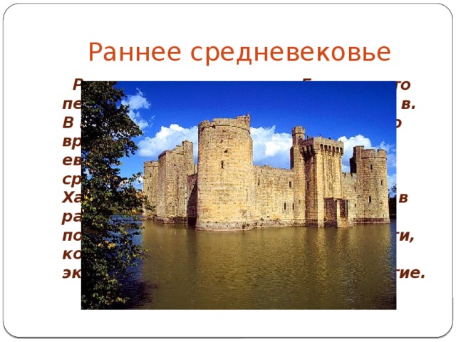 Раннее средневековье  Раннее средневековье в Европе - это период с конца IV в. до середины X в. В целом раннее средневековье было временем глубокого упадка европейской цивилизации по сравнению с античной эпохой. Характерной особенностью жизни в раннее Средневековье были постоянные войны, грабежи и набеги, которые существенно замедляли экономическое и культурное развитие. 