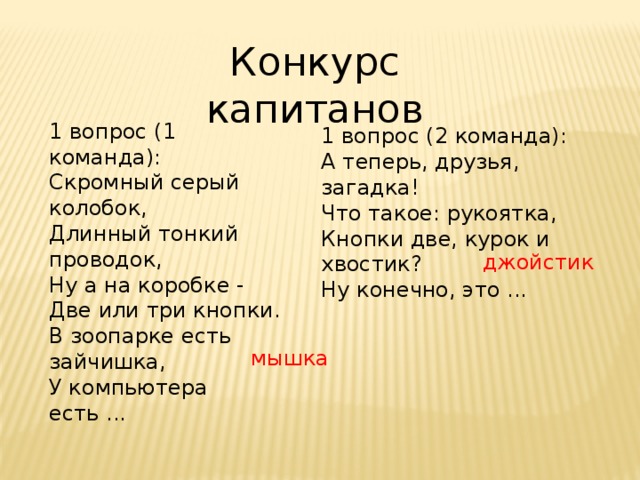 Конкурс капитанов 1 вопрос (1 команда): Скромный серый колобок,  Длинный тонкий проводок,  Ну а на коробке -  Две или три кнопки.  В зоопарке есть зайчишка,  У компьютера есть ... 1 вопрос (2 команда): А теперь, друзья, загадка!  Что такое: рукоятка,  Кнопки две, курок и хвостик?  Ну конечно, это ... джойстик мышка 
