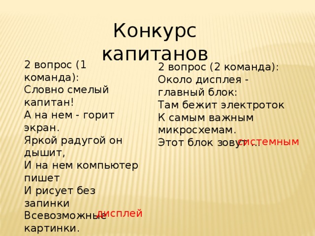 Конкурс капитанов 2 вопрос (1 команда): Словно смелый капитан!  А на нем - горит экран.  Яркой радугой он дышит,  И на нем компьютер пишет  И рисует без запинки  Всевозможные картинки.  Наверху машины всей  Размещается ...  2 вопрос (2 команда): Около дисплея - главный блок:  Там бежит электроток  К самым важным микросхемам.  Этот блок зовут ... системным дисплей 