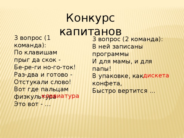 Конкурс капитанов 3 вопрос (1 команда): По клавишам  прыг да скок -  Бе-ре-ги но-го-ток!  Раз-два и готово -  Отстукали слово!  Вот где пальцам физкультура  Это вот - ... 3 вопрос (2 команда): В ней записаны программы  И для мамы, и для папы!  В упаковке, как конфета,  Быстро вертится ...  дискета клавиатура 