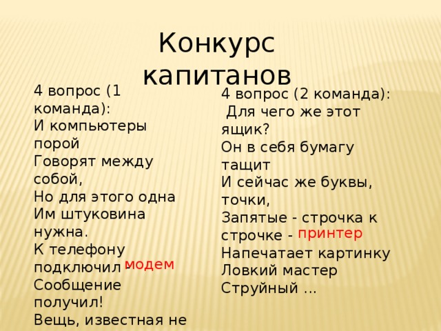 Конкурс капитанов 4 вопрос (1 команда): И компьютеры порой  Говорят между собой,  Но для этого одна  Им штуковина нужна.  К телефону подключил -  Сообщение получил!  Вещь, известная не всем!  Называется ... 4 вопрос (2 команда):   Для чего же этот ящик?  Он в себя бумагу тащит  И сейчас же буквы, точки,  Запятые - строчка к строчке -  Напечатает картинку  Ловкий мастер  Струйный ... принтер модем 