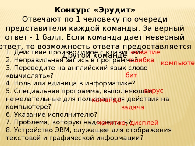 Конкурс «Эрудит»  Отвечают по 1 человеку по очереди представители каждой команды. За верный ответ - 1 балл. Если команда дает неверный ответ, то возможность ответа предоставляется другой команде 1. Действие производимое с клавишей?  2. Неправильная запись в программе?  3. Переведите на английский язык слово «вычислять»?  4. Ноль или единица в информатике?  5. Специальная программа, выполняющая нежелательные для пользователя действия на компьютере?  6. Указание исполнителю?  7. Проблема, которую надо решить?  8. Устройство ЭВМ, служащее для отображения текстовой и графической информации? нажатие ошибка компьютер бит вирус команда задача монитор, дисплей 
