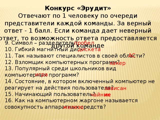 Конкурс «Эрудит»  Отвечают по 1 человеку по очереди представители каждой команды. За верный ответ - 1 балл. Если команда дает неверный ответ, то возможность ответа предоставляется другой команде 9. Символ – разделитель?  10. Гибкий магнитный диск?  11. Так называют специалистов в своей области?  12. Взломщик компьютерных программ?  13. Популярный среди школьников вид компьютерных программ?  14. Состояние, в котором включенный компьютер не реагирует на действия пользователя?  15. Начинающий пользователь?  16. Как на компьютерном жаргоне называется совокупность аппаратных средств? пробел дискета АС хакер игра зависание чайник железо 