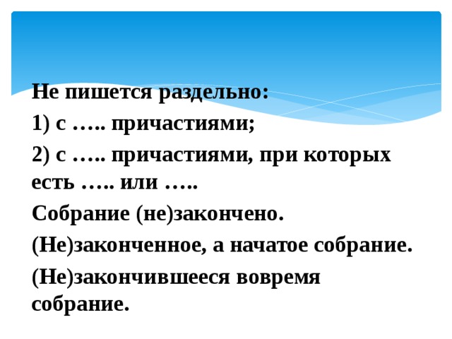 Не пишется раздельно: 1) с ….. причастиями; 2) с ….. причастиями, при которых есть ….. или ….. Собрание (не)закончено. (Не)законченное, а начатое собрание. (Не)закончившееся вовремя собрание. 