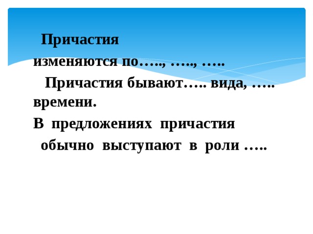  Причастия изменяются по….., ….., …..    Причастия бывают….. вида, ….. времени. В  предложениях  причастия   обычно  выступают  в  роли ….. 