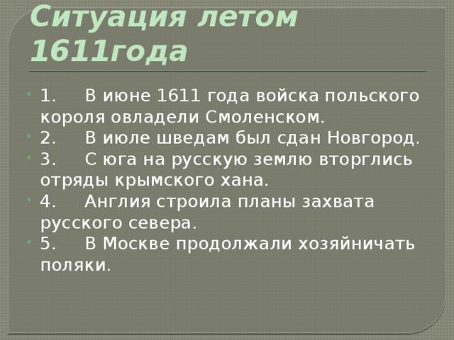 Ситуация летом 1611года 1.     В июне 1611 года войска польского короля овладели Смоленском. 2.     В июле шведам был сдан Новгород. 3.     С юга на русскую землю вторглись отряды крымского хана. 4.     Англия строила планы захвата русского севера. 5.     В Москве продолжали хозяйничать поляки. 