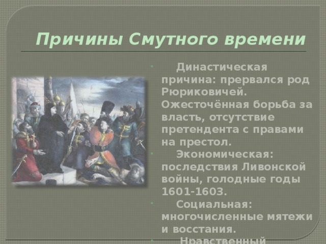 Причины Смутного времени  Династическая причина: прервался род Рюриковичей. Ожесточённая борьба за власть, отсутствие претендента с правами на престол.  Экономическая: последствия Ливонской войны, голодные годы 1601-1603.  Социальная: многочисленные мятежи и восстания.  Нравственный кризис: клятвопреступления. Ослабление центральной власти. 