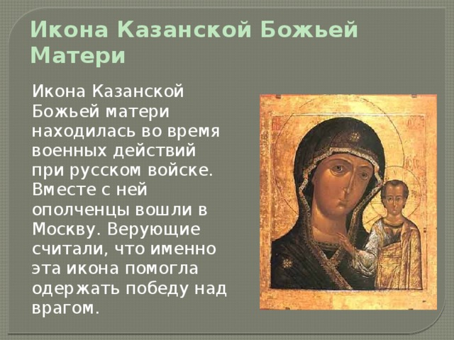 Икона Казанской Божьей Матери    Икона Казанской Божьей матери находилась во время военных действий при русском войске. Вместе с ней ополченцы вошли в Москву. Верующие считали, что именно эта икона помогла одержать победу над врагом. 