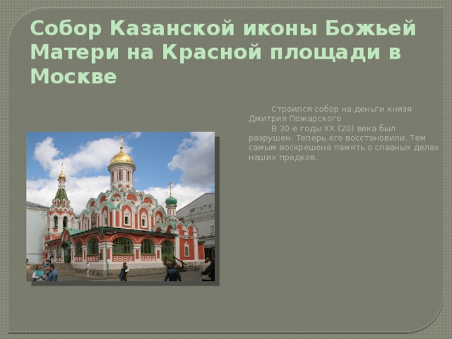 Собор Казанской иконы Божьей Матери на Красной площади в Москве   Строился собор на деньги князя Дмитрия Пожарского   В 30-е годы XX (20) века был разрушен. Теперь его восстановили. Тем самым воскрешена память о славных делах наших предков. 