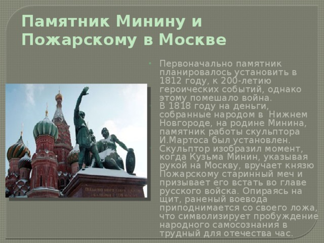 Памятник Минину и Пожарскому в Москве Первоначально памятник планировалось установить в 1812 году, к 200-летию героических событий, однако этому помешало война. В 1818 году на деньги, собранные народом в Нижнем Новгороде, на родине Минина, памятник работы скульптора И.Мартоса был установлен. Скульптор изобразил момент, когда Кузьма Минин, указывая рукой на Москву, вручает князю Пожарскому старинный меч и призывает его встать во главе русского войска. Опираясь на щит, раненый воевода приподнимается со своего ложа, что символизирует пробуждение народного самосознания в трудный для отечества час.   
