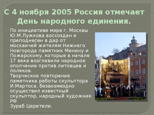 С 4 ноября 2005 Россия отмечает  День народного единения.  По инициативе мэра г. Москвы Ю.М.Лужкова воссоздан и преподнесен в дар от москвичей жителям Нижнего Новгорода памятник Минину и Пожарскому, которые в начале 17 века возглавили народное ополчение против литовцев и поляков. Творческое повторение памятника работы скульптора И.Мартоса, безвозмездно осуществил известный скульптор, народный художник РФ  Зураб Церетели. 