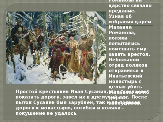  С избранием Михаила Романова на царство связано предание. Узнав об избрании царем Михаила Романова, поляки попытались помешать ему занять престол. Небольшой отряд поляков отправился в Ипатьевский монастырь с целью убить Михаила, но по дороге заблудился. Простой крестьянин Иван Сусанин, дав 