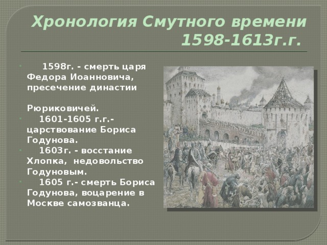 Хронология Смутного времени   1598-1613г.г.   1598г. - смерть царя Федора Иоанновича, пресечение династии Рюриковичей.  1601-1605 г.г.- царствование Бориса Годунова.  1603г. - восстание Хлопка, недовольство Годуновым.  1605 г.- смерть Бориса Годунова, воцарение в Москве самозванца. 