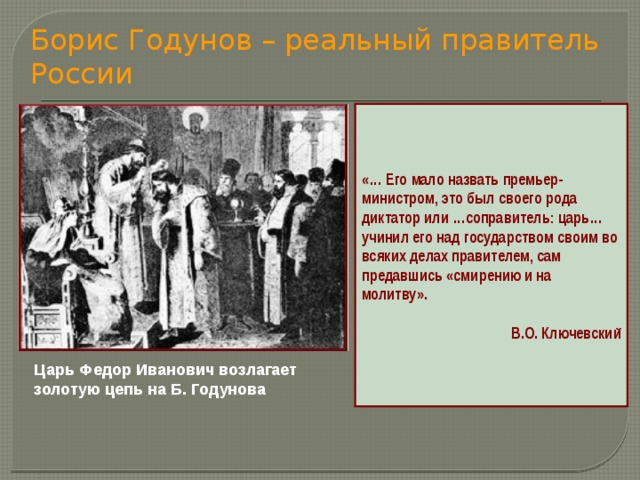 Борис Годунов – реальный правитель России «… Его мало назвать премьер-министром, это был своего рода диктатор или …соправитель: царь… учинил его над государством своим во всяких делах правителем, сам предавшись «смирению и на молитву».  В.О. Ключевский Царь Федор Иванович возлагает золотую цепь на Б. Годунова 