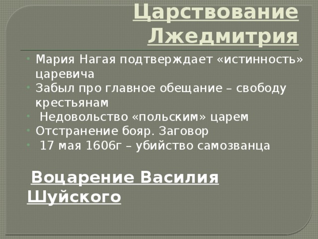 Царствование Лжедмитрия Мария Нагая подтверждает «истинность» царевича Забыл про главное обещание – свободу крестьянам  Недовольство «польским» царем Отстранение бояр. Заговор  17 мая 1606г – убийство самозванца  Воцарение Василия Шуйского 