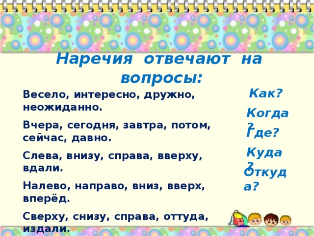 Наречия отвечают на вопросы: Весело, интересно, дружно, неожиданно. Вчера, сегодня, завтра, потом, сейчас, давно. Слева, внизу, справа, вверху, вдали. Налево, направо, вниз, вверх, вперёд. Сверху, снизу, справа, оттуда, издали. Как? Когда? Где? Куда? Откуда?  