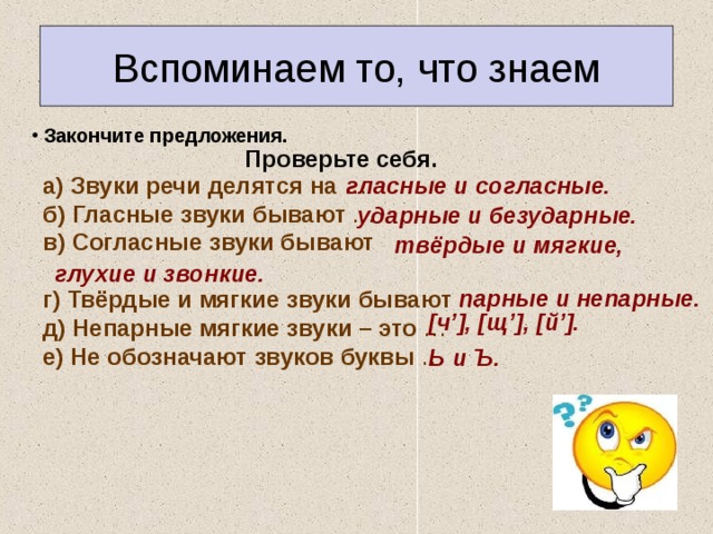 Вспоминаем то, что знаем  Закончите предложения. Проверьте себя. а) Звуки речи делятся на …  б) Гласные звуки бывают …  в) Согласные звуки бывают   г) Твёрдые и мягкие звуки бывают …  д) Непарные мягкие звуки – это …  е) Не обозначают звуков буквы … гласные и согласные. ударные и безударные.  твёрдые и мягкие, глухие и звонкие. парные и непарные. [ч’], [щ’], [й’]. Ь и Ъ. 