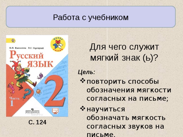 Работа с учебником Для чего служит мягкий знак (ь)? Цель: повторить способы обозначения мягкости согласных на письме; научиться обозначать мяг­кость согласных звуков на письме. С. 124 