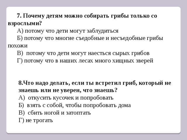 7. Почему детям можно собирать грибы только со взрослыми? А) потому что дети могут заблудиться Б) потому что многие съедобные и несъедобные грибы похожи В) потому что дети могут наесться сырых грибов Г) потому что в наших лесах много хищных зверей 8.Что надо делать, если ты встретил гриб, который не знаешь или не уверен, что знаешь? А) откусить кусочек и попробовать Б) взять с собой, чтобы попробовать дома В) сбить ногой и затоптать Г) не трогать 