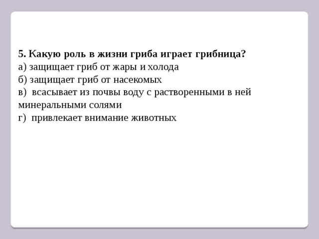 5. Какую роль в жизни гриба играет грибница? а) защищает гриб от жары и холода б) защищает гриб от насекомых в) всасывает из почвы воду с растворенными в ней минеральными солями г) привлекает внимание животных 