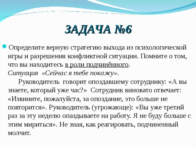 ЗАДАЧА №6 Определите верную стратегию выхода из психологической  игры и разрешения конфликтной ситуации. Помните о том, что вы находитесь в роли подчинённого .  Ситуация  «Сейчас я тебе покажу».        Руководитель  говорит опоздавшему сотруднику: «А вы знаете, который уже час?»  Сотрудник виновато отвечает: «Извините, пожалуйста, за опоздание, это больше не повторится». Руководитель (угрожающе): «Вы уже третий раз за эту неделю опаздываете на работу. Я не буду больше с этим мириться». Не зная, как реагировать, подчиненный молчит. 