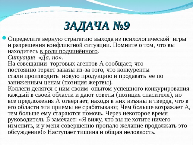 ЗАДАЧА №9 Определите верную стратегию выхода из психологической  игры и разрешения конфликтной ситуации. Помните о том, что вы находитесь в роли подчинённого .  Ситуация  «Да, но».  На совещании  торговых агентов А сообщает, что  постоянно теряет заказы из-за того, что конкуренты стали производить  новую продукцию и продавать  ее по заниженным ценам (позиция жертвы). Коллеги делятся с ним своим  опытом успешного конкурирования каждый в своей области и дают советы (позиция спасителя), но все предложения А отвергает, находя в них изъяны и твердя, что в его области эти приемы не срабатывают, Чем больше возражает А, тем больше ему стараются помочь. Через некоторое время руководитель Б замечает: «Я вижу, что вы не хотите ничего изменить, и у меня совершенно пропало желание продолжать это обсуждение!» Наступает тишина и общая неловкость. 