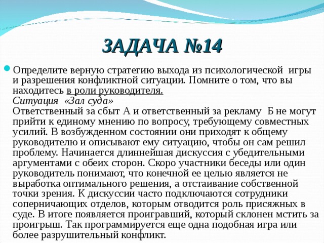 ЗАДАЧА №14 Определите верную стратегию выхода из психологической  игры и разрешения конфликтной ситуации. Помните о том, что вы находитесь в роли руководителя.  Ситуация  «Зал суда»  Ответственный за сбыт А и ответственный за рекламу  Б не могут прийти к единому мнению по вопросу, требующему совместных усилий. В возбужденном состоянии они приходят к общему руководителю и описывают ему ситуацию, чтобы он сам решил проблему. Начинается длиннейшая дискуссия с убедительными аргументами с обеих сторон. Скоро участники беседы или один руководитель понимают, что конечной ее целью является не выработка оптимального решения, а отстаивание собственной точки зрения. К дискуссии часто подключаются сотрудники соперничающих отделов, которым отводится роль присяжных в суде. В итоге появляется проигравший, который склонен мстить за проигрыш. Так программируется еще одна подобная игра или более разрушительный конфликт.  