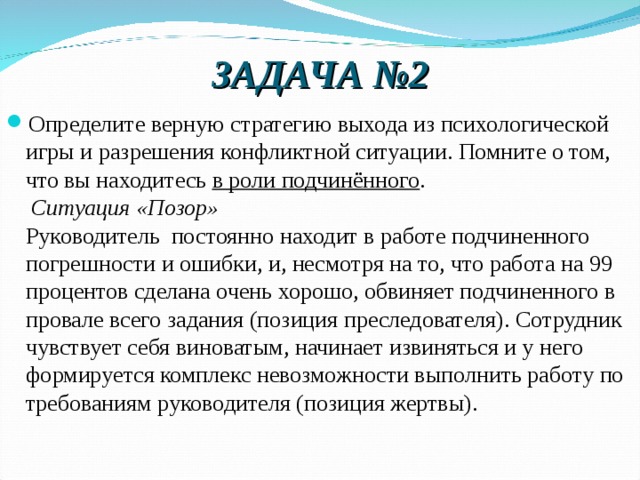 ЗАДАЧА №2 Определите верную стратегию выхода из психологической  игры и разрешения конфликтной ситуации. Помните о том, что вы находитесь в роли подчинённого .    Ситуация «Позор»  Руководитель  постоянно находит в работе подчиненного погрешности и ошибки, и, несмотря на то, что работа на 99 процентов сделана очень хорошо, обвиняет подчиненного в провале всего задания (позиция преследователя). Сотрудник чувствует себя виноватым, начинает извиняться и у него формируется комплекс невозможности выполнить работу по требованиям руководителя (позиция жертвы).  