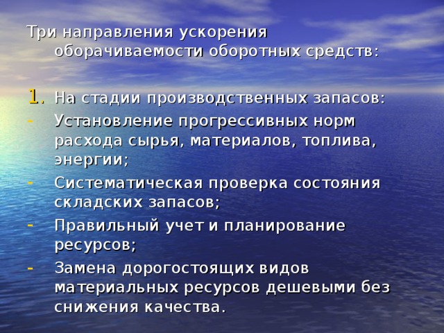 Три направления ускорения оборачиваемости оборотных средств: На стадии производственных запасов: Установление прогрессивных норм расхода сырья, материалов, топлива, энергии; Систематическая проверка состояния складских запасов; Правильный учет и планирование ресурсов; Замена дорогостоящих видов материальных ресурсов дешевыми без снижения качества. 