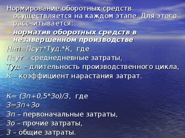 Нормирование оборотных средств осуществляется на каждом этапе. Для этого рассчитывается: норматив оборотных средств в незавершенном производстве Ннп=Псут*Туд.*К , где Псут – среднедневные затраты, Туд. – длительность производственного цикла, К – коэффициент нарастания затрат.  К= (Зп+0,5*Зо)/З , где З=Зп+Зо Зп – первоначальные затраты, Зо – прочие затраты, З – общие затраты. 
