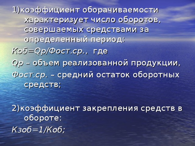 1)коэффициент оборачиваемости характеризует число оборотов, совершаемых средствами за определенный период: Коб= Q р/Фост.ср. , где Q р – объем реализованной продукции, Фост.ср. – средний остаток оборотных средств; 2)коэффициент закрепления средств в обороте: Кзоб=1/Коб; 