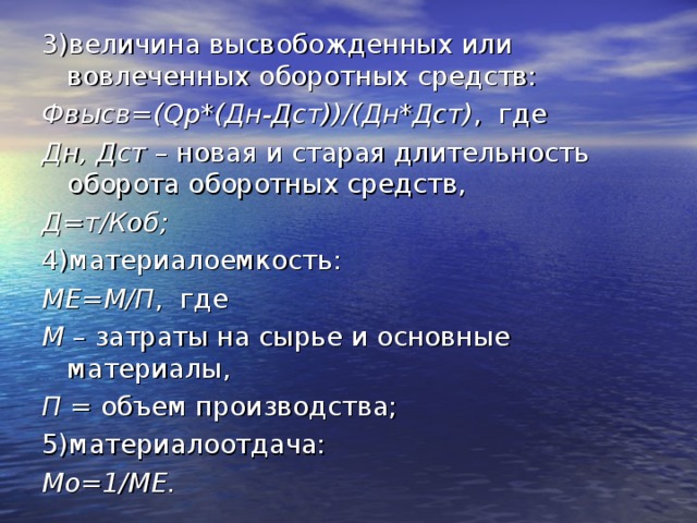 3)величина высвобожденных или вовлеченных оборотных средств: Фвысв=( Q р*(Дн-Дст))/(Дн*Дст) , где Дн, Дст – новая и старая длительность оборота оборотных средств, Д=т/Коб; 4)материалоемкость: МЕ=М/П , где М – затраты на сырье и основные материалы, П = объем производства; 5)материалоотдача: Мо=1/МЕ.  