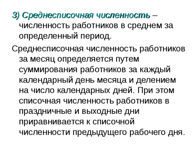 3) Среднесписочная численность – численность работников в среднем за определенный период. Среднесписочная численность работников за месяц определяется путем суммирования работников за каждый календарный день месяца и делением на число календарных дней. При этом списочная численность работников в праздничные и выходные дни приравнивается к списочной численности предыдущего рабочего дня. 