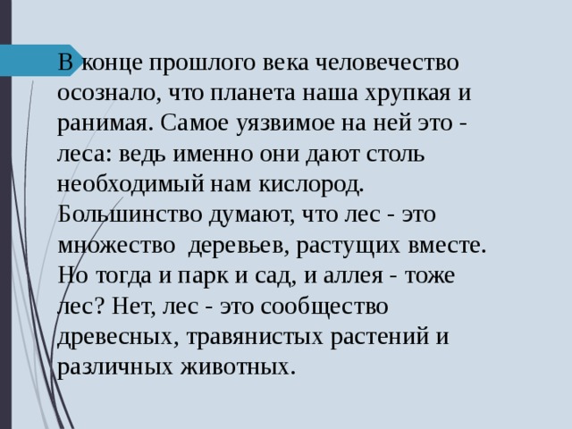 В конце прошлого века человечество осознало, что планета наша хрупкая и ранимая. Самое уязвимое на ней это - леса: ведь именно они дают столь необходимый нам кислород. Большинство думают, что лес - это множество деревьев, растущих вместе. Но тогда и парк и сад, и аллея - тоже лес? Нет, лес - это сообщество древесных, травянистых растений и различных животных. 