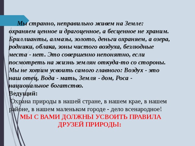  Мы странно, неправильно живем на Земле: охраняем ценное и драгоценное, а бесценное не храним. Бриллианты, алмазы, золото, деньги охраняем, а озера, родники, облака, зоны чистого воздуха, безлюдные места - нет. Это совершенно непонятно, если посмотреть на жизнь землян откуда-то со стороны. Мы не хотим усвоить самого главного: Воздух - это наш отец, Вода - мать, Земля - дом, Роса - национальное богатство. Ведущий:  Охрана природы в нашей стране, в нашем крае, в нашем районе, в нашем маленьком городе - дело всенародное! МЫ С ВАМИ ДОЛЖНЫ УСВОИТЬ ПРАВИЛА ДРУЗЕЙ ПРИРОДЫ:  