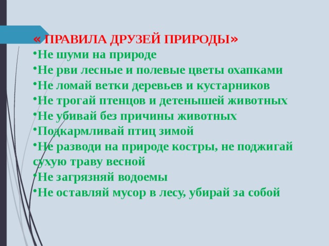 « ПРАВИЛА ДРУЗЕЙ ПРИРОДЫ » Не шуми на природе Не рви лесные и полевые цветы охапками Не ломай ветки деревьев и кустарников Не трогай птенцов и детенышей животных Не убивай без причины животных Подкармливай птиц зимой Не разводи на природе костры, не поджигай сухую траву весной Не загрязняй водоемы Не оставляй мусор в лесу, убирай за собой 