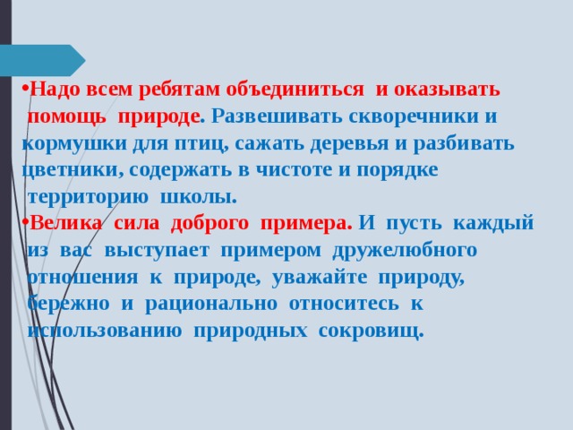 Надо всем ребятам объединиться  и оказывать  помощь  природе . Развешивать скворечники и кормушки для птиц, сажать деревья и разбивать цветники, содержать в чистоте и порядке  территорию  школы. Велика  сила  доброго  примера. И  пусть  каждый  из  вас  выступает  примером  дружелюбного  отношения  к  природе,  уважайте  природу,  бережно  и  рационально  относитесь  к  использованию  природных  сокровищ. 
