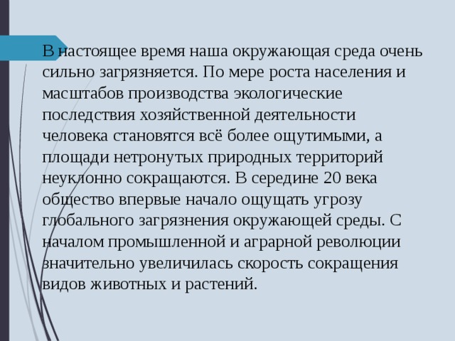 В настоящее время наша окружающая среда очень сильно загрязняется. По мере роста населения и масштабов производства экологические последствия хозяйственной деятельности человека становятся всё более ощутимыми, а площади нетронутых природных территорий неуклонно сокращаются. В середине 20 века общество впервые начало ощущать угрозу глобального загрязнения окружающей среды. С началом промышленной и аграрной революции значительно увеличилась скорость сокращения видов животных и растений. 
