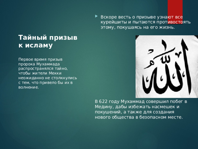 Вскоре весть о призыве узнают все курейшиты и пытаются противостоять этому, покушаясь на его жизнь. В 622 году Мухаммад совершил побег в Медину, дабы избежать насмешек и покушений, а также для создания нового общества в безопасном месте. Тайный призыв к исламу Первое время призыв пророка Мухаммада распространялся тайно, чтобы жители Мекки неожиданно не столкнулись с тем, что привело бы их в волнение. 